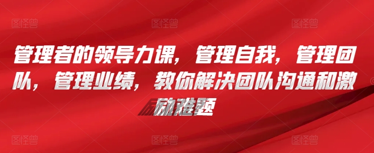 管理者的领导力课，​管理自我，管理团队，管理业绩，​教你解决团队沟通和激励难题-星辰源码网