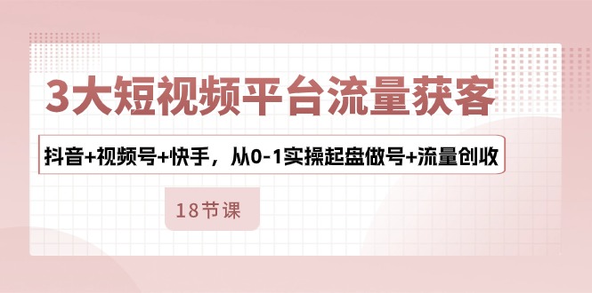 （10778期）3大短视频平台流量获客，抖音+视频号+快手，从0-1实操起盘做号+流量创收-星辰源码网