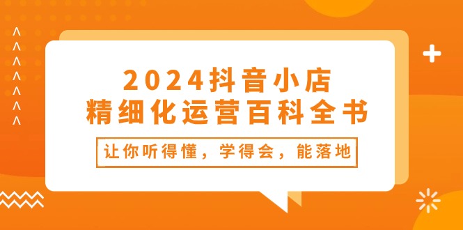 （10850期）2024抖音小店-精细化运营百科全书：让你听得懂，学得会，能落地（34节课）-星辰源码网