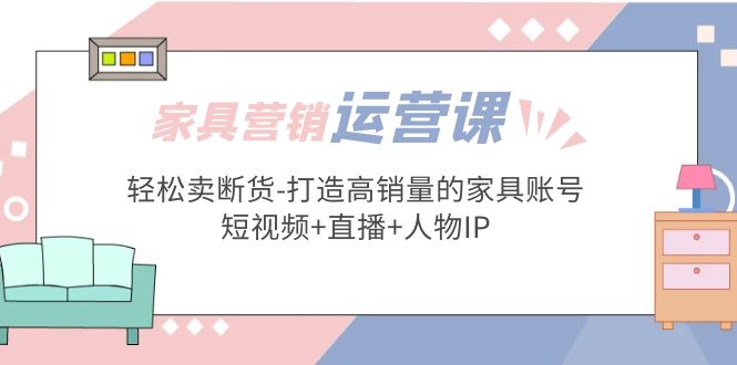 家具营销·运营实战 轻松卖断货-打造高销量的家具账号(短视频+直播+人物IP)-星辰源码网