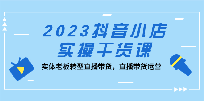 2023抖音小店实操干货课：实体老板转型直播带货，直播带货运营！-星辰源码网