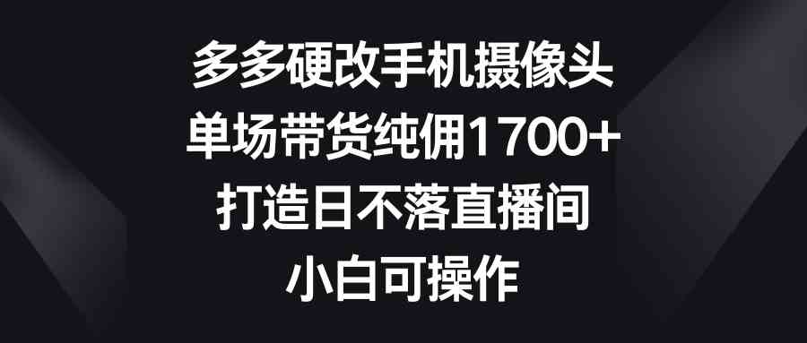 （9162期）多多硬改手机摄像头，单场带货纯佣1700+，打造日不落直播间，小白可操作-星辰源码网