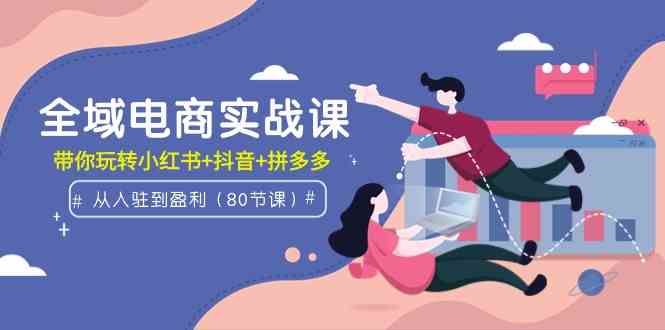 （9529期）全域电商实战课：从入驻到盈利，带你玩转小红书+抖音+拼多多（80节课）-星辰源码网