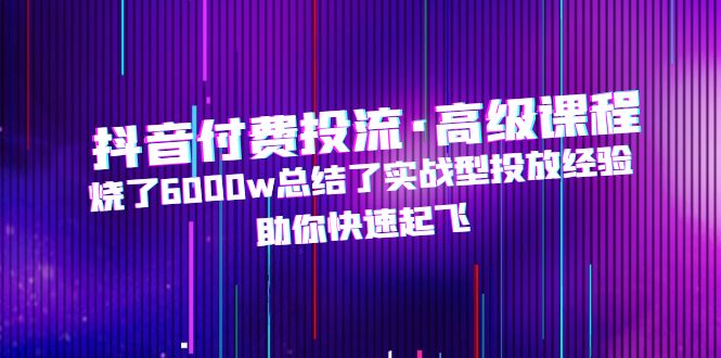 抖音付费投流·高级课程，烧了6000w总结了实战型投放经验，助你快速起飞-星辰源码网