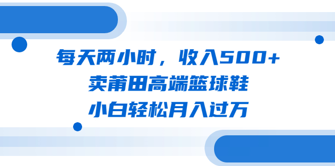 每天两小时，收入500+，卖莆田高端篮球鞋，小白轻松月入过万（教程+素材）-星辰源码网