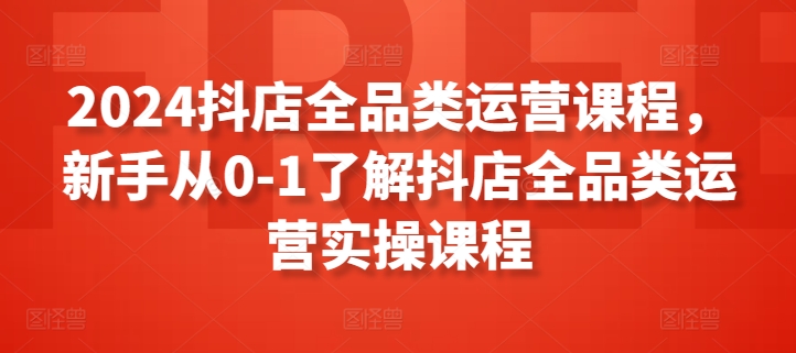 2024抖店全品类运营课程，新手从0-1了解抖店全品类运营实操课程-星辰源码网