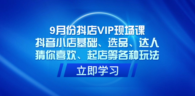 9月份抖店VIP现场课，抖音小店基础、选品、达人、猜你喜欢、起店等各种玩法-星辰源码网