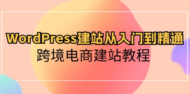 WordPress建站从入门到精通，跨境电商建站教程（60节课）-星辰源码网