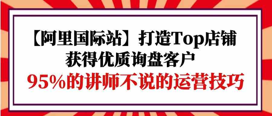 （9976期）【阿里国际站】打造Top店铺-获得优质询盘客户，95%的讲师不说的运营技巧-星辰源码网