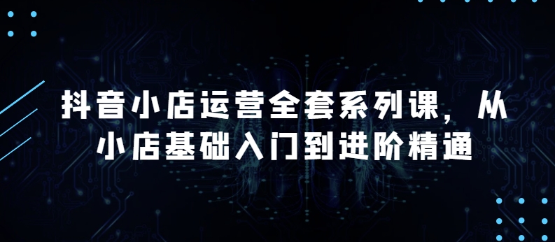 抖音小店运营全套系列课，全新升级，从小店基础入门到进阶精通，系统掌握月销百万小店的核心秘密-星辰源码网