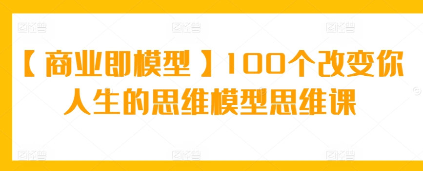 【商业即模型】100个改变你人生的思维模型思维课-星辰源码网