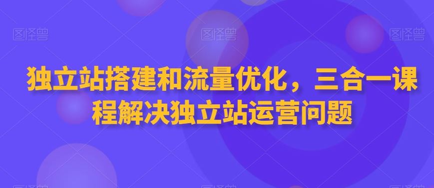 独立站搭建和流量优化，三合一课程解决独立站运营问题-星辰源码网