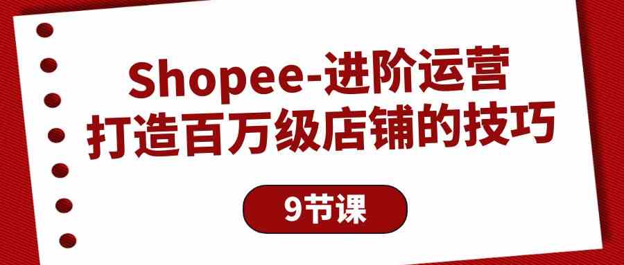 Shopee进阶运营：打造百万级店铺的技巧（9节课）-星辰源码网