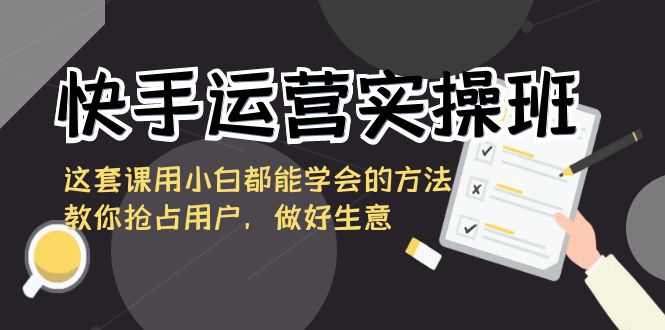 快手运营实操班，这套课用小白都能学会的方法教你抢占用户，做好生意-星辰源码网