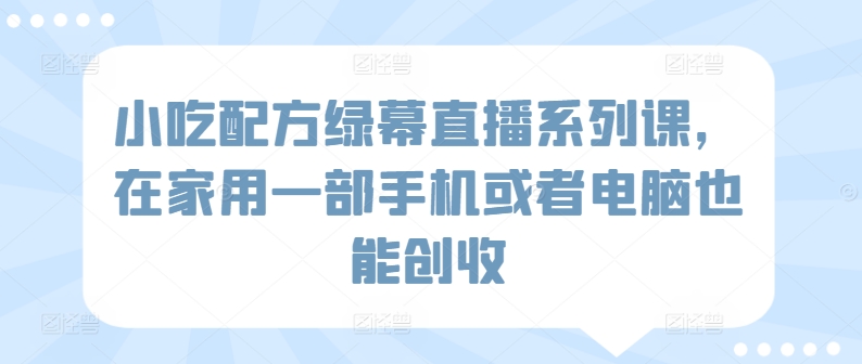 小吃配方绿幕直播系列课，在家用一部手机或者电脑也能创收-星辰源码网