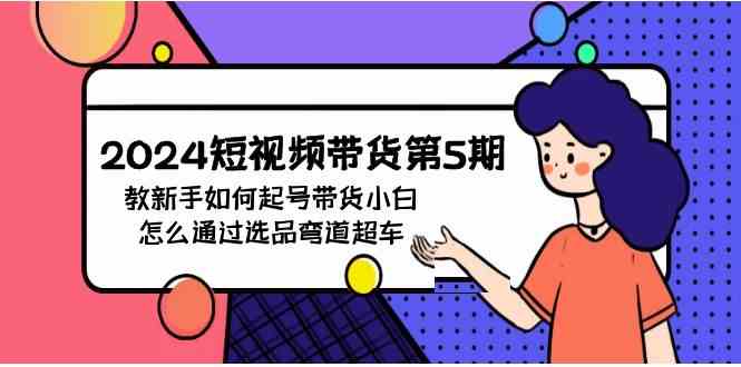 （9844期）2024短视频带货第5期，教新手如何起号，带货小白怎么通过选品弯道超车-星辰源码网