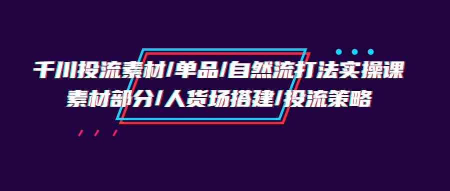 （9908期）千川投流素材/单品/自然流打法实操培训班，素材部分/人货场搭建/投流策略-星辰源码网