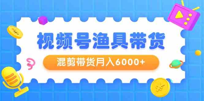 （9371期）视频号渔具带货，混剪带货月入6000+，起号剪辑选品带货-星辰源码网