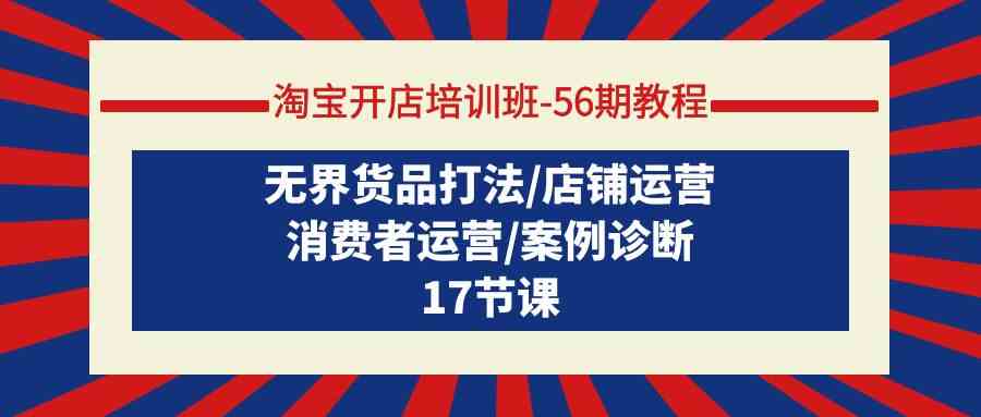 （9605期）淘宝开店培训班-56期教程：无界货品打法/店铺运营/消费者运营/案例诊断-星辰源码网