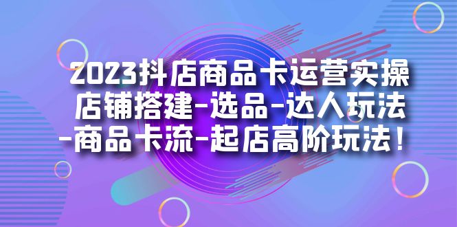 2023抖店商品卡运营实操：店铺搭建-选品-达人玩法-商品卡流-起店高阶玩玩-星辰源码网