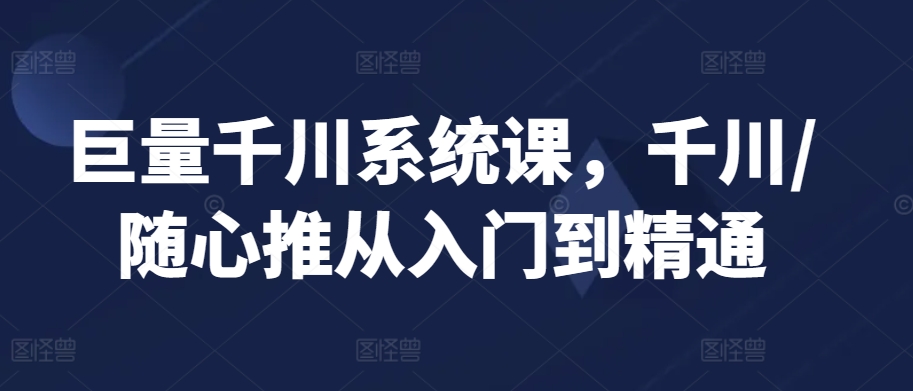 巨量千川系统课，千川/随心推从入门到精通-星辰源码网