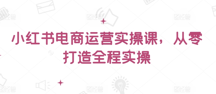 小红书电商运营实操课，​从零打造全程实操-星辰源码网