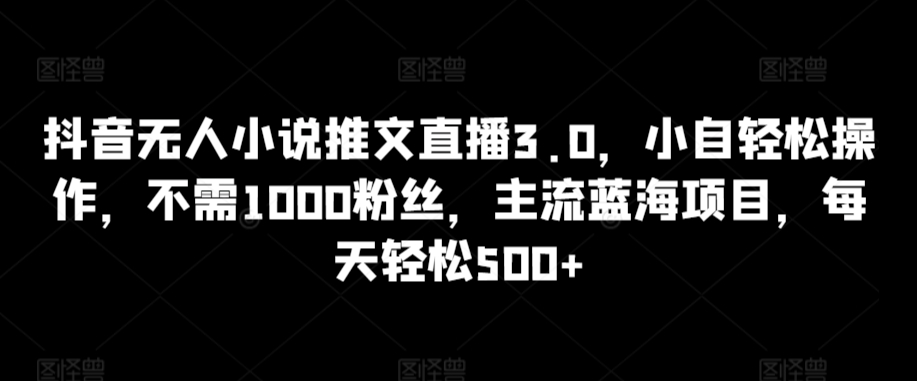 抖音无人小说推文直播3.0，小自轻松操作，不需1000粉丝，主流蓝海项目，每天轻松500+-星辰源码网