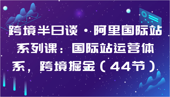 跨境半日谈·阿里国际站系列课：国际站运营体系，跨境掘金（44节）-星辰源码网