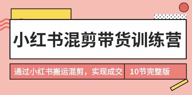 （9454期）小红书混剪带货训练营，通过小红书搬运混剪，实现成交（10节课完结版）-星辰源码网