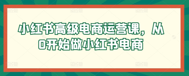 小红书高级电商运营课，从0开始做小红书电商-星辰源码网