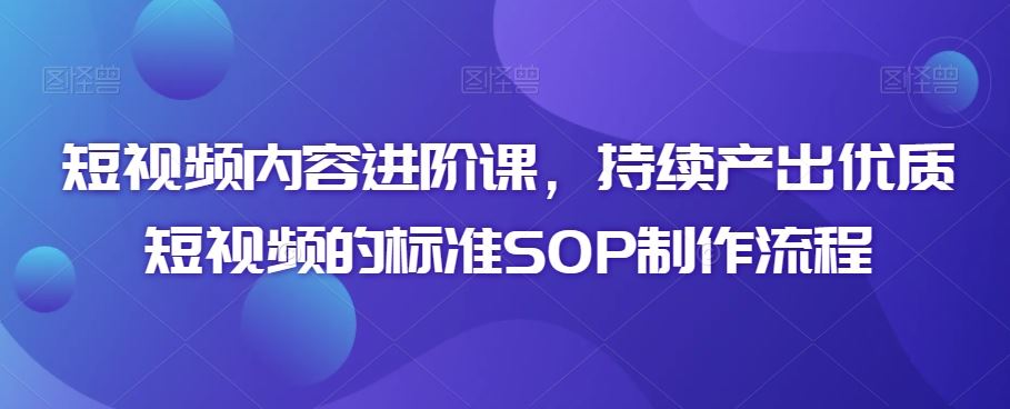 短视频内容进阶课，持续产出优质短视频的标准SOP制作流程-星辰源码网