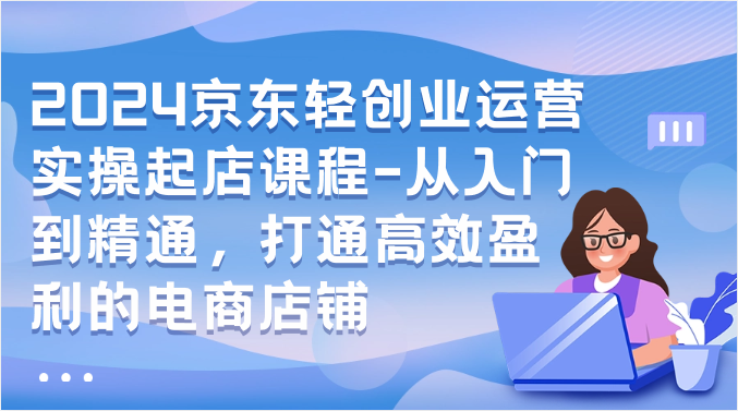 2024京东轻创业运营实操起店课程-从入门到精通，打通高效盈利的电商店铺-星辰源码网