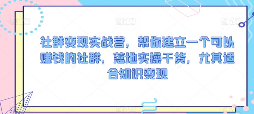 社群变现实战营，帮你建立一个可以赚钱的社群，落地实操干货，尤其适合知识变现-星辰源码网