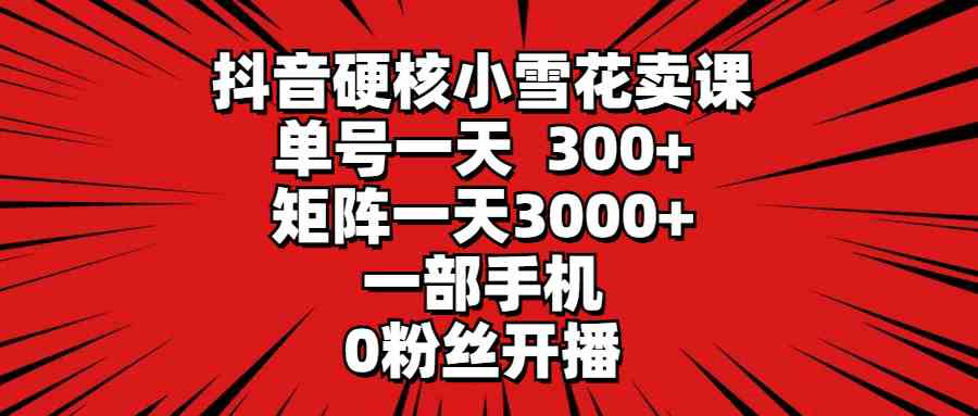 （9551期）抖音硬核小雪花卖课，单号一天300+，矩阵一天3000+，一部手机0粉丝开播-星辰源码网