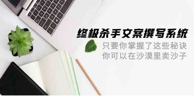 终极杀手文案撰写系统，只要你掌握了这些秘诀，你可以在沙漠里卖沙子（42节课）-星辰源码网