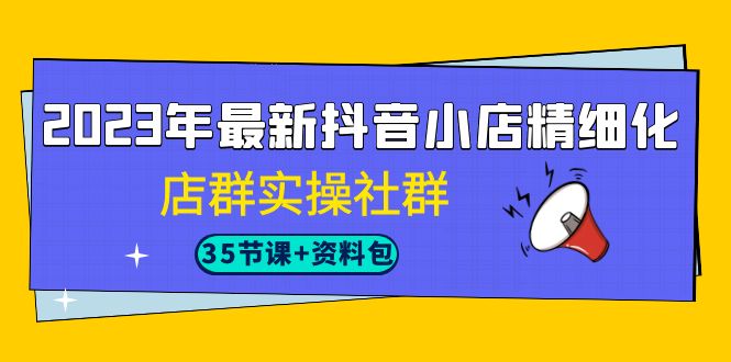 2023年最新抖音小店精细化-店群实操社群（35节课+资料包）-星辰源码网