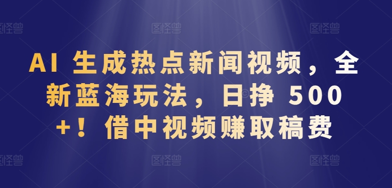 AI 生成热点新闻视频，全新蓝海玩法，日挣 500+!借中视频赚取稿费-星辰源码网