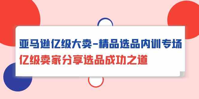 亚马逊亿级大卖精品选品内训专场，亿级卖家分享选品成功之道-星辰源码网