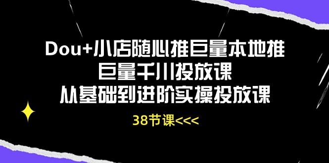 Dou+小店随心推巨量本地推巨量千川投放课，从基础到进阶实操投放课（38节）-星辰源码网