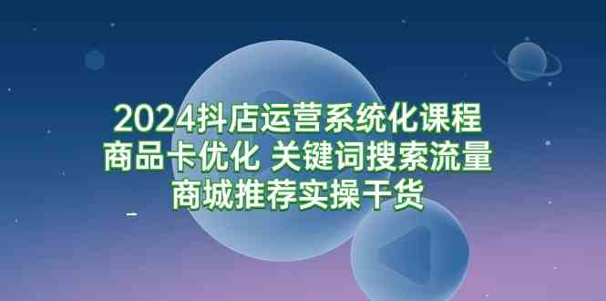 （9438期）2024抖店运营系统化课程：商品卡优化 关键词搜索流量商城推荐实操干货-星辰源码网