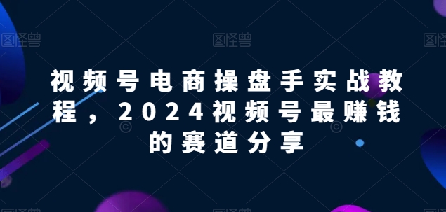 视频号电商实战教程，2024视频号最赚钱的赛道分享-星辰源码网