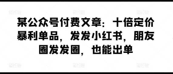 某公众号付费文章：十倍定价暴利单品，发发小红书，朋友圈发发圈，也能出单-星辰源码网