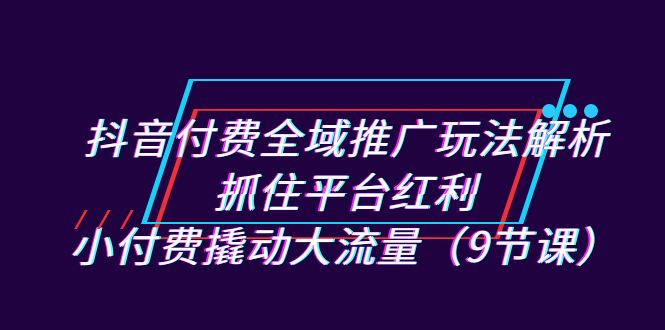 抖音付费全域推广玩法解析：抓住平台红利，小付费撬动大流量（9节课）-星辰源码网