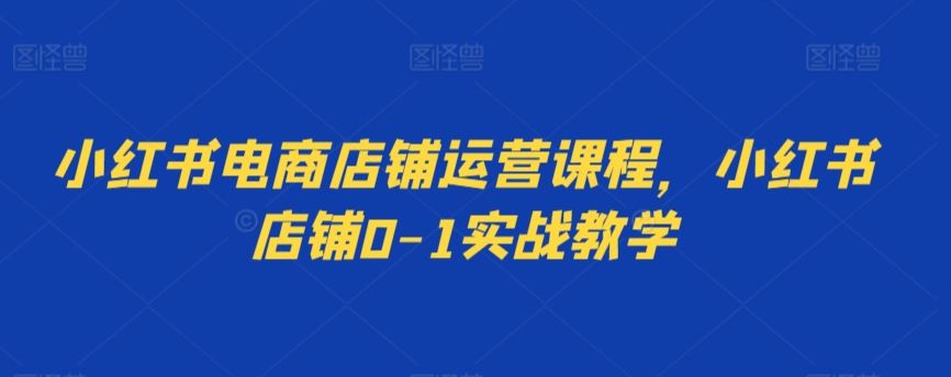 小红书电商店铺运营课程，小红书店铺0-1实战教学-星辰源码网