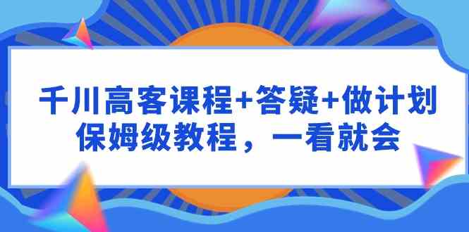 （9664期）千川 高客课程+答疑+做计划，保姆级教程，一看就会-星辰源码网