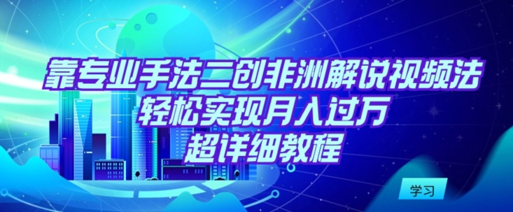 靠专业手法二创非洲解说视频玩法，轻松实现月入过万，超详细教程-星辰源码网