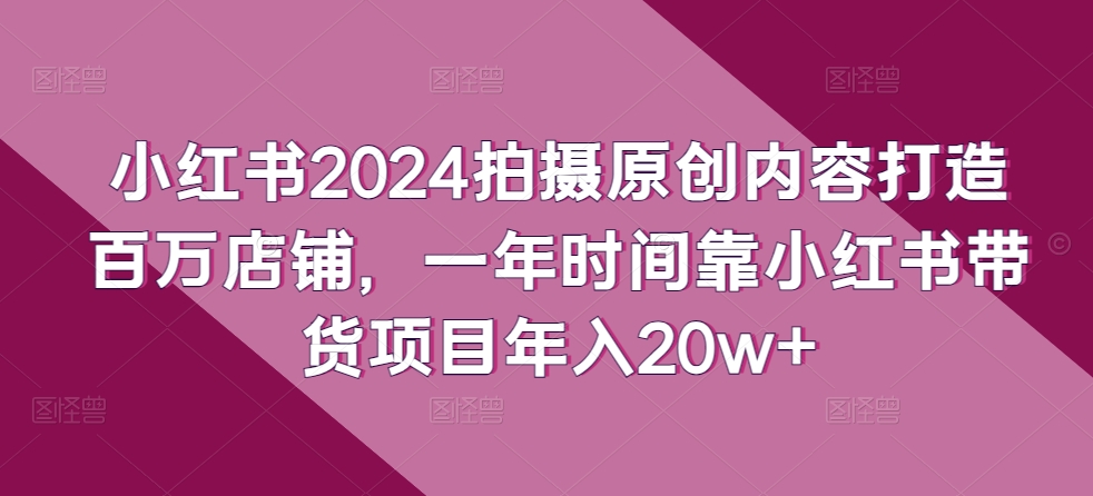 小红书2024拍摄原创内容打造百万店铺，一年时间靠小红书带货项目年入20w+-星辰源码网