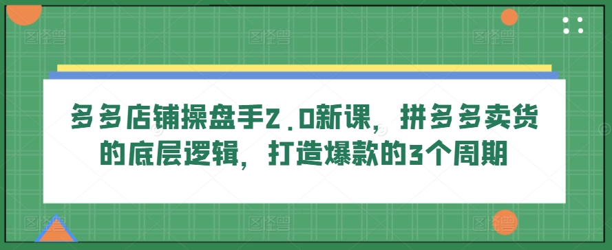 多多店铺操盘手2.0新课，拼多多卖货的底层逻辑，打造爆款的3个周期-星辰源码网