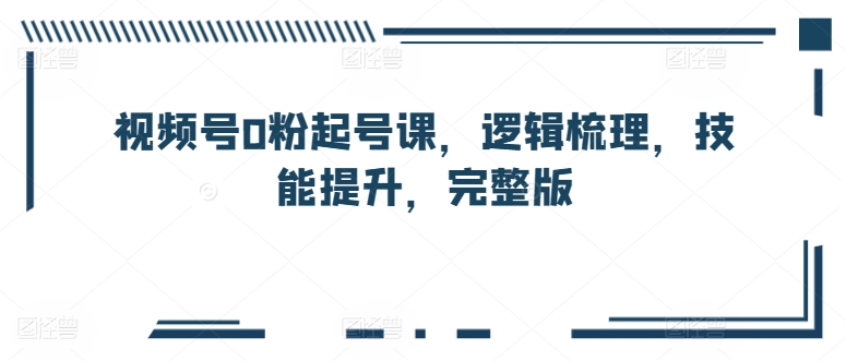 视频号0粉起号课，逻辑梳理，技能提升，完整版-星辰源码网