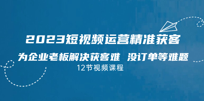 2023短视频·运营精准获客，为企业老板解决获客难 没订单等难题（12节课）-星辰源码网